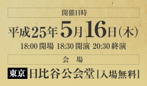 開催日時：平成25年5月16日（木）　18:00開場　18:30開演　20:30終演　会場：東京・日比谷公会堂（入場無料）
